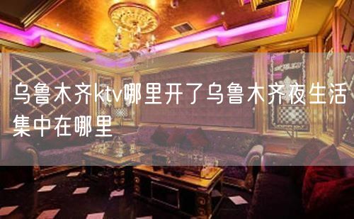 乌鲁木齐ktv哪里开了乌鲁木齐夜生活集中在哪里