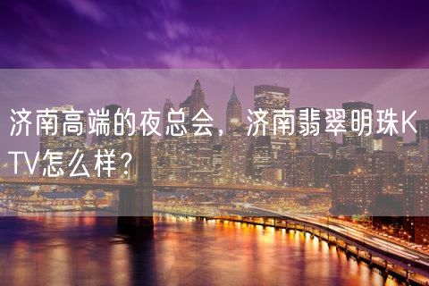 济南高端的夜总会，济南翡翠明珠KTV怎么样？