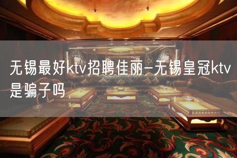 无锡最好ktv招聘佳丽-无锡皇冠ktv是骗子吗