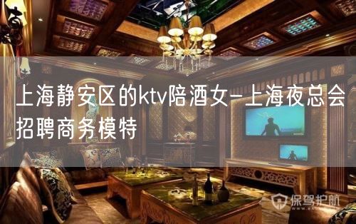 上海静安区的ktv陪酒女-上海夜总会招聘商务模特