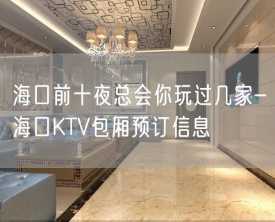 海口前十夜总会你玩过几家-海口KTV包厢预订信息