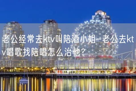 老公经常去ktv叫陪酒小姐-老公去ktv唱歌找陪唱怎么治他？