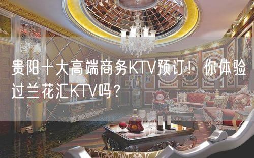 贵阳十大高端商务KTV预订！你体验过兰花汇KTV吗？