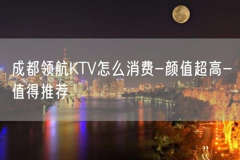 成都领航KTV怎么消费-颜值超高-值得推荐