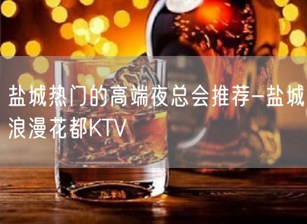 盐城热门的高端夜总会推荐-盐城浪漫花都KTV