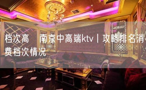 档次高﻿南京中高端ktv丨攻略排名消费档次情况