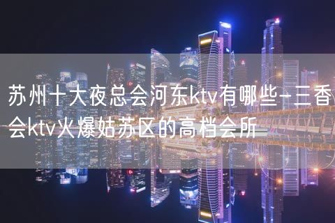 苏州十大夜总会河东ktv有哪些-三香会ktv火爆姑苏区的高档会所