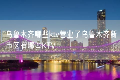 乌鲁木齐哪些ktv营业了乌鲁木齐新市区有哪些KTV