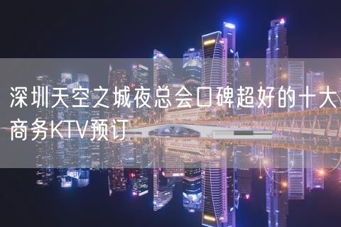 深圳天空之城夜总会口碑超好的十大商务KTV预订