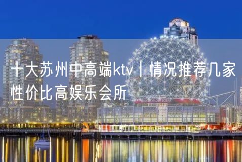 十大苏州中高端ktv丨情况推荐几家性价比高娱乐会所