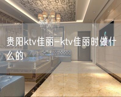 贵阳ktv佳丽-ktv佳丽时做什么的