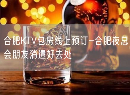 合肥KTV包房线上预订-合肥夜总会朋友消遣好去处