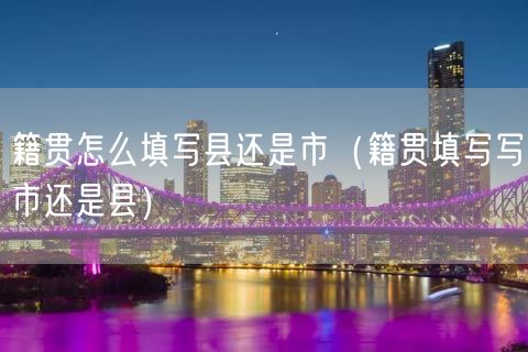 籍贯怎么填写县还是市（籍贯填写写市还是县）(35)