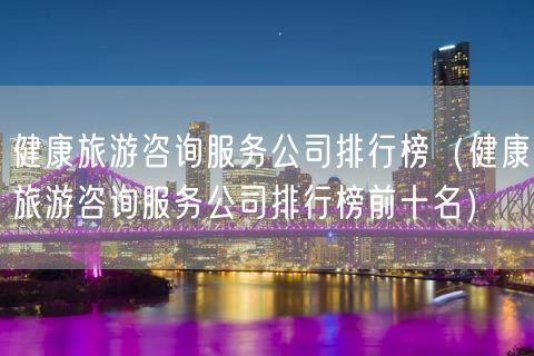 健康旅游咨询服务公司排行榜（健康旅游咨询服务公司排行榜前十名）(41)